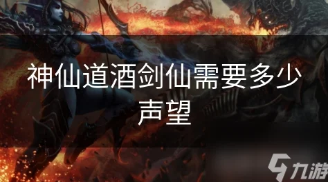 2025热门解读：神仙道酒剑仙解锁条件，探究需要多少声望值